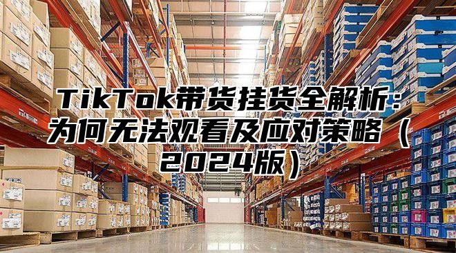 TikTok带货挂货全解析：为何无法观看及应对策略2025版
