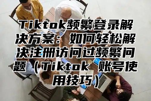 Tiktok频繁登录解决方案：如何轻松解决注册访问过频繁问题Tiktok 账号使用技巧