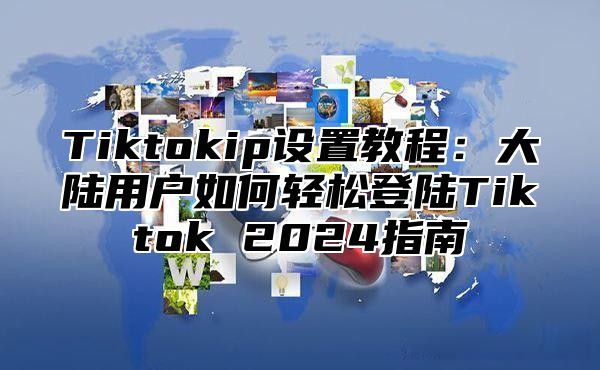 Tiktokip设置教程：大陆用户如何轻松登陆Tiktok 2025指南