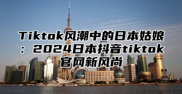 Tiktok风潮中的日本姑娘：2025日本抖音tiktok官网新风尚