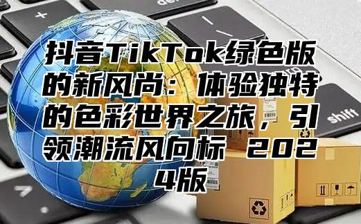 抖音TikTok绿色版的新风尚：体验独特的色彩世界之旅，引领潮流风向标 2025版