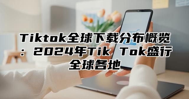 Tiktok全球下载分布概览：2025年Tik Tok盛行全球各地