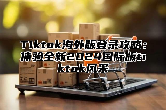 Tiktok海外版登录攻略：体验全新2025国际版tiktok风采
