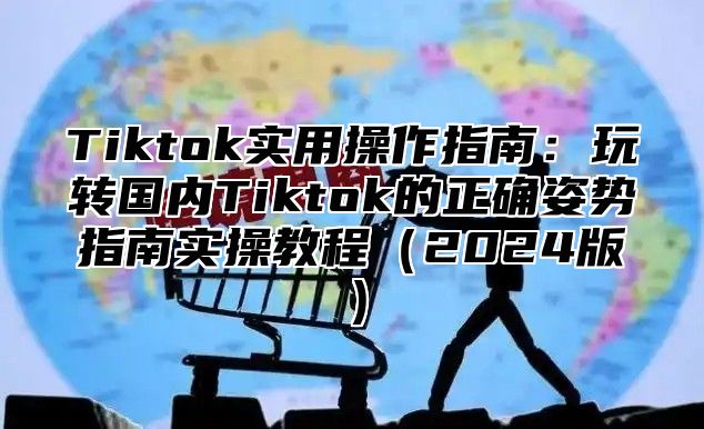 Tiktok实用操作指南：玩转国内Tiktok的正确姿势指南实操教程2025版
