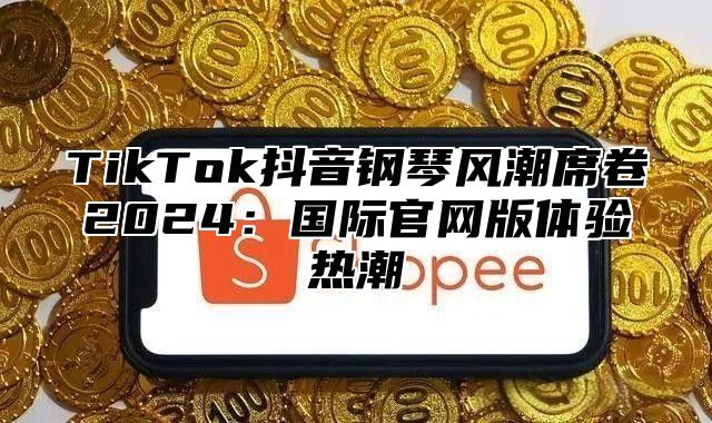 TikTok抖音钢琴风潮席卷2025国际官网版体验热潮