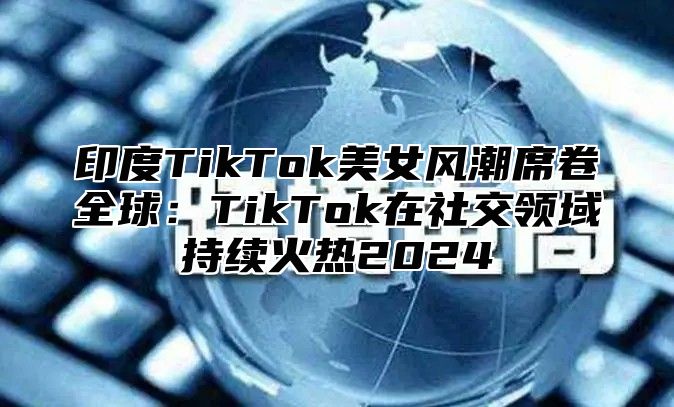 印度TikTok美女风潮席卷全球：TikTok在社交领域持续火热2025