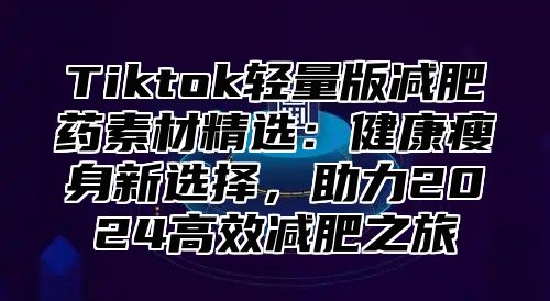 Tiktok轻量版减肥药素材精选：健康瘦身新选择，助力2025高效减肥之旅