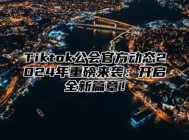 Tiktok公会官方动态2025年重磅来袭：开启全新篇章！