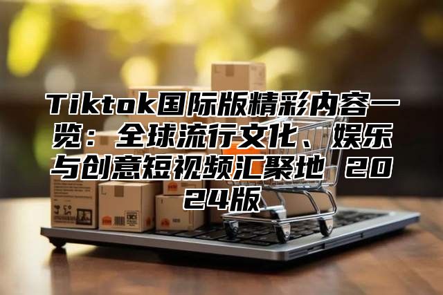 Tiktok国际版精彩内容一览：全球流行文化、娱乐与创意短视频汇聚地 2025版