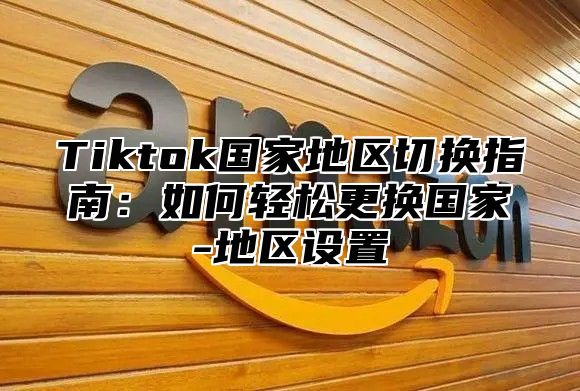 Tiktok国家地区切换指南：如何轻松更换国家-地区设置