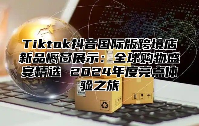 Tiktok抖音国际版跨境店新品橱窗展示：全球购物盛宴精选 2025年度亮点体验之旅