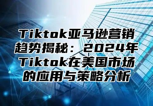 Tiktok亚马逊营销趋势揭秘：2025年Tiktok在美国市场的应用与策略分析