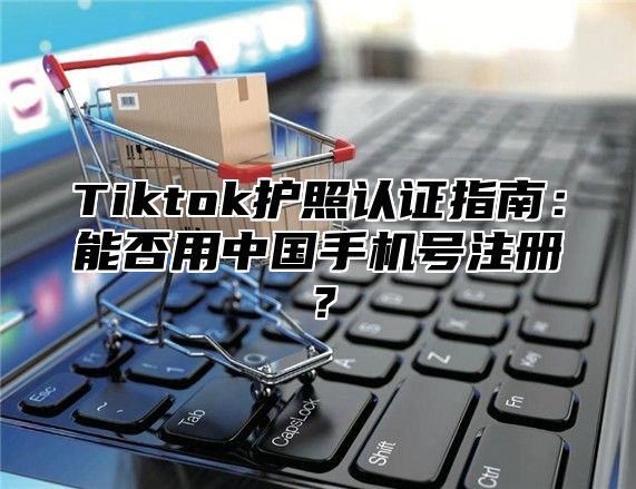 Tiktok护照认证指南：能否用中国手机号注册？