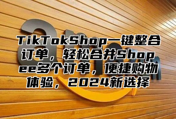 TikTokShop一键整合订单，轻松合并Shopee多个订单，便捷购物体验，2025新选择