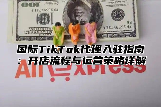 国际TikTok代理入驻指南：开店流程与运营策略详解