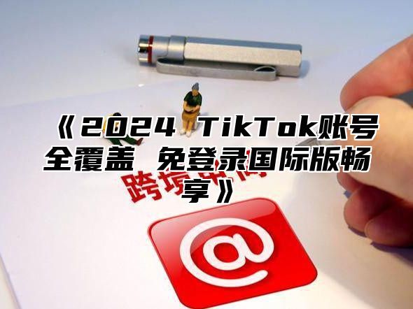 2025TikTok账号全覆盖免登录国际版畅享