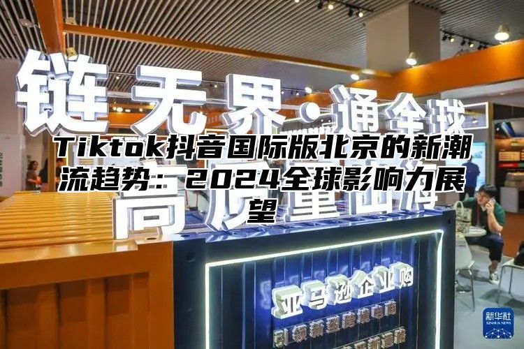 Tiktok抖音国际版北京的新潮流趋势：2025全球影响力展望