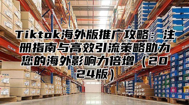 Tiktok海外版推广攻略：注册指南与高效引流策略助力您的海外影响力倍增2025版
