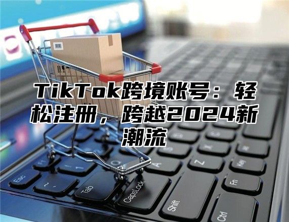 TikTok跨境账号：轻松注册，跨越2025新潮流
