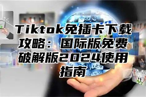 Tiktok免插卡下载攻略：国际版免费破解版2025使用指南