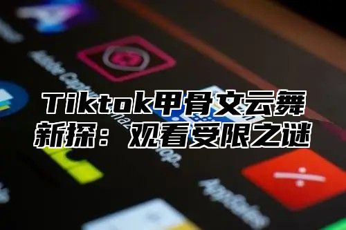 Tiktok甲骨文云舞新探：观看受限之谜
