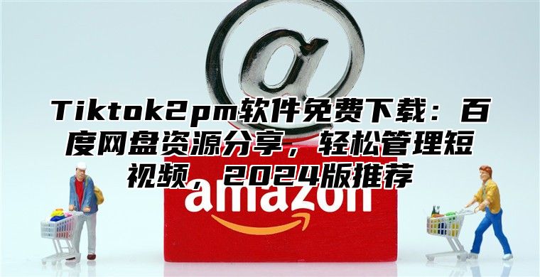 Tiktok2pm软件免费下载：百度网盘资源分享，轻松管理短视频，2025版推荐