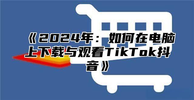 2025年：如何在电脑上下载与观看TikTok抖音