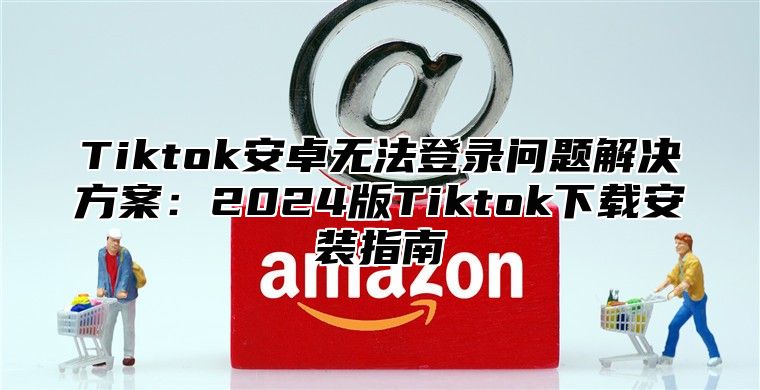 Tiktok安卓无法登录问题解决方案：2025版Tiktok下载安装指南