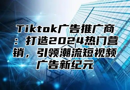 Tiktok广告推广商：打造2025热门营销，引领潮流短视频广告新纪元