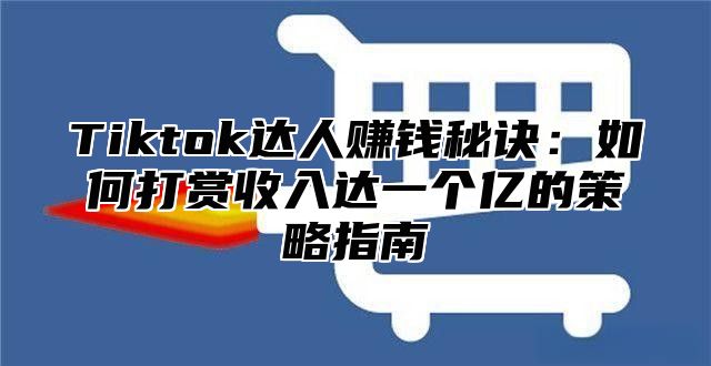 Tiktok达人赚钱秘诀：如何打赏收入达一个亿的策略指南