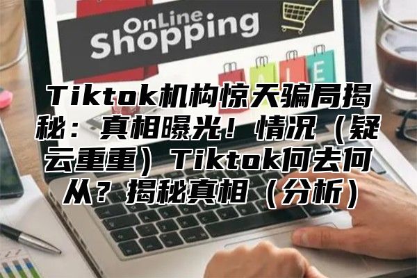 Tiktok机构惊天骗局揭秘：真相曝光！情况疑云重重Tiktok何去何从？揭秘真相分析
