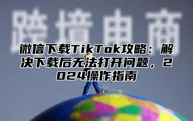 微信下载TikTok攻略：解决下载后无法打开问题，2025操作指南