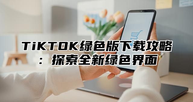TiKTOK绿色版下载攻略：探索全新绿色界面