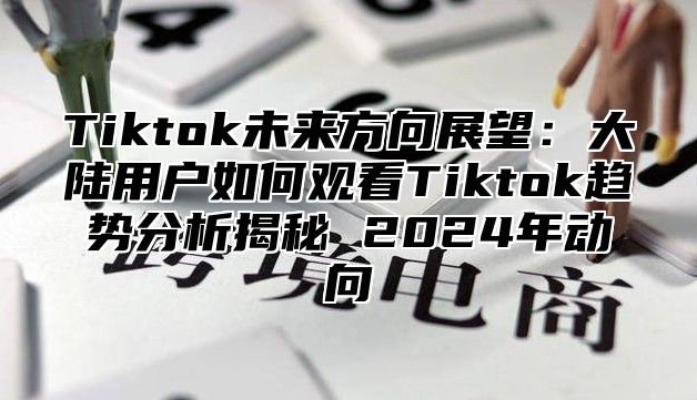 Tiktok未来方向展望：大陆用户如何观看Tiktok趋势分析揭秘 2025年动向