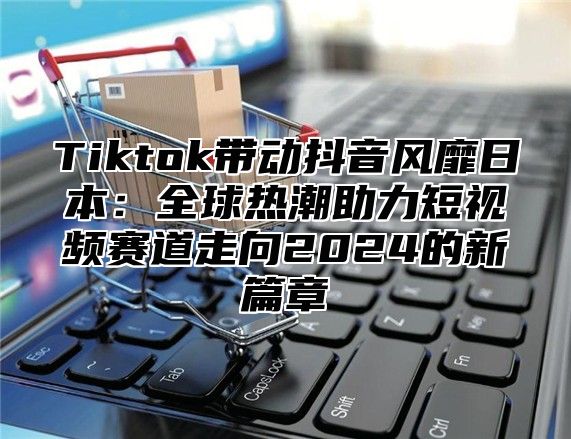 Tiktok带动抖音风靡日本：全球热潮助力短视频赛道走向2025的新篇章