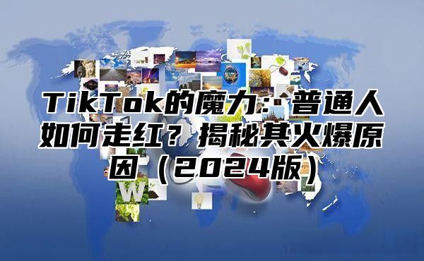 TikTok的魔力：普通人如何走红？揭秘其火爆原因2025版