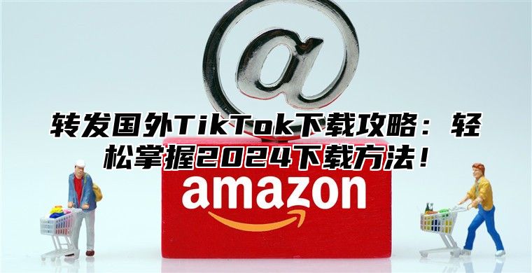 转发国外TikTok下载攻略：轻松掌握2025下载方法！