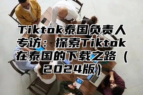 Tiktok泰国负责人专访：探索Tiktok在泰国的下载之路2025版