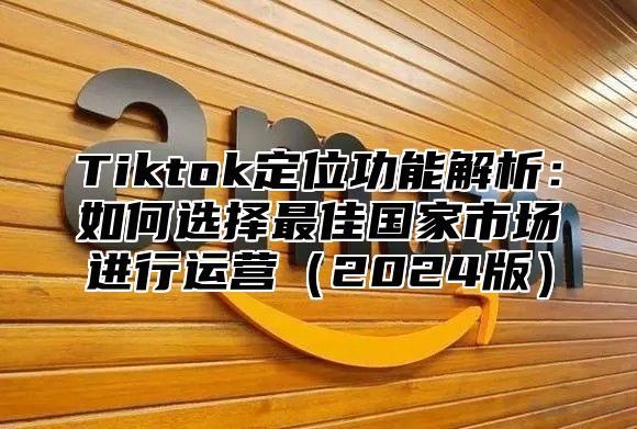 Tiktok定位功能解析：如何选择最佳国家市场进行运营2025版