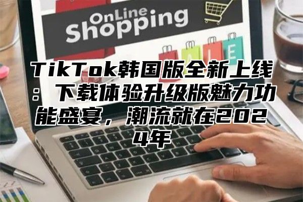 TikTok韩国版全新上线：下载体验升级版魅力功能盛宴，潮流就在2025年