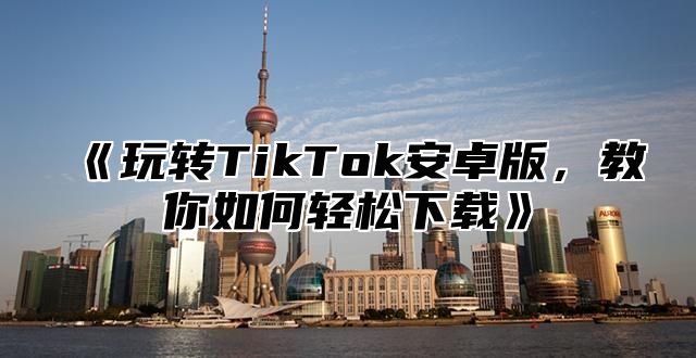 玩转TikTok安卓版，教你如何轻松下载