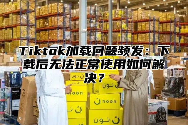 Tiktok加载问题频发：下载后无法正常使用如何解决？