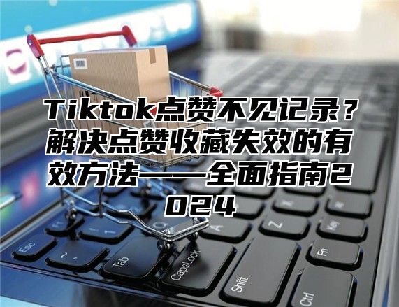 Tiktok点赞不见记录？解决点赞收藏失效的有效方法——全面指南2025