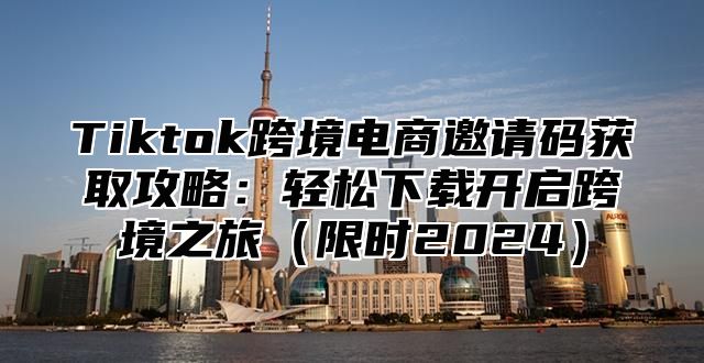 Tiktok跨境电商邀请码获取攻略：轻松下载开启跨境之旅限时2025