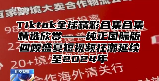 Tiktok全球精彩合集合集精选欣赏——纯正国际版回顾盛夏短视频狂潮延续至2025年