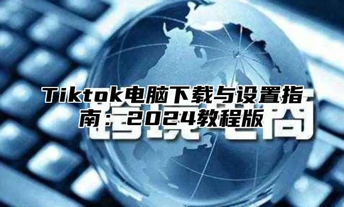 Tiktok电脑下载与设置指南：2025教程版