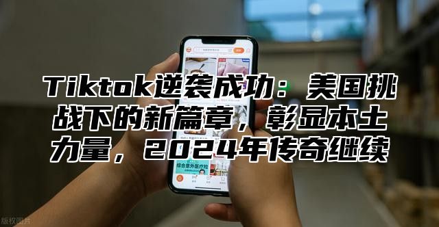 Tiktok逆袭成功：美国挑战下的新篇章，彰显本土力量，2025年传奇继续