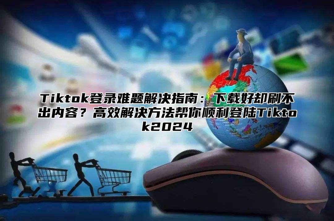 Tiktok登录难题解决指南：下载好却刷不出内容？高效解决方法帮你顺利登陆Tiktok2025