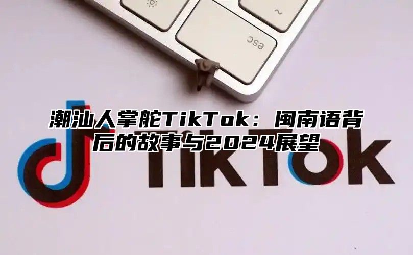 潮汕人掌舵TikTok：闽南语背后的故事与2025展望