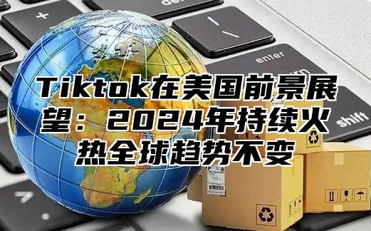 Tiktok在美国前景展望：2025年持续火热全球趋势不变